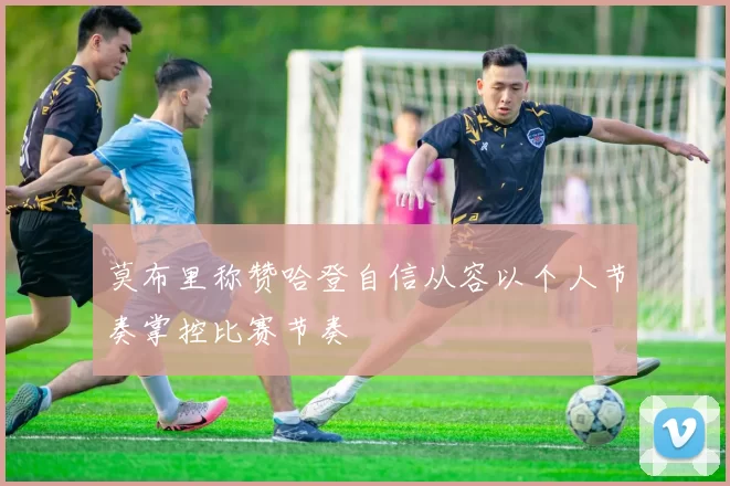 莫布里称赞哈登自信从容以个人节奏掌控比赛节奏