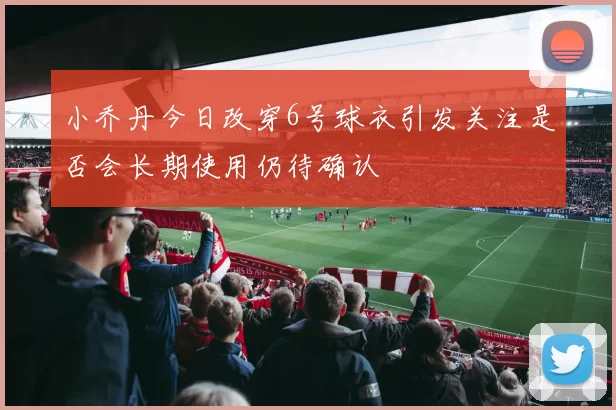 小乔丹今日改穿6号球衣引发关注是否会长期使用仍待确认