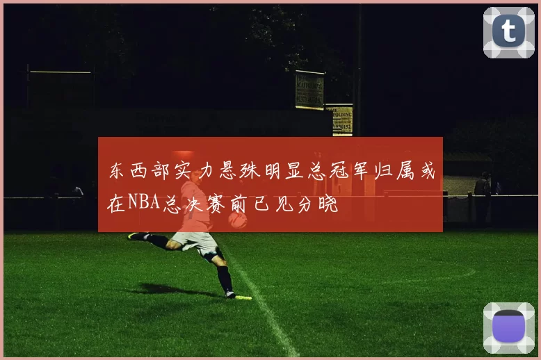 东西部实力悬殊明显总冠军归属或在NBA总决赛前已见分晓