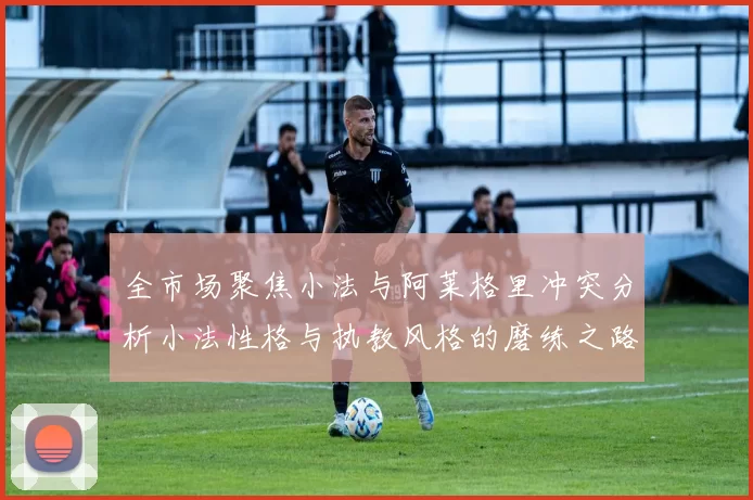 全市场聚焦小法与阿莱格里冲突分析小法性格与执教风格的磨练之路