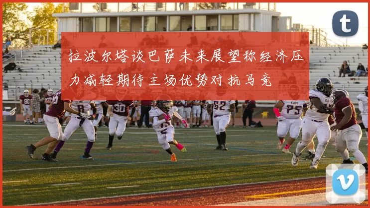 拉波尔塔谈巴萨未来展望称经济压力减轻期待主场优势对抗马竞