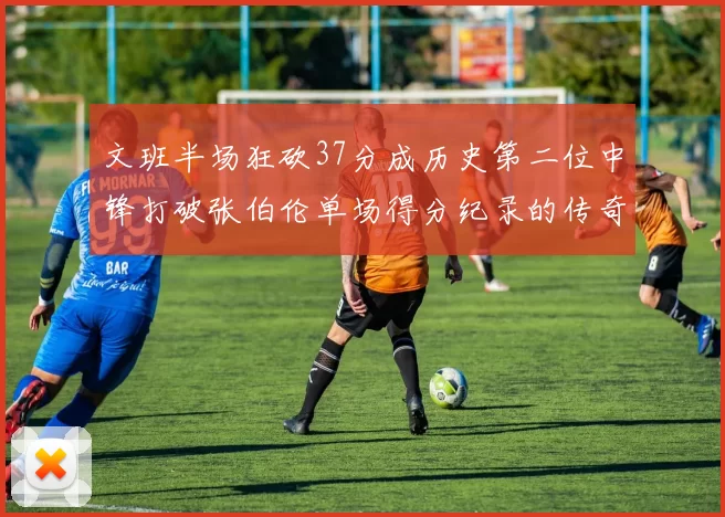 文班半场狂砍37分成历史第二位中锋打破张伯伦单场得分纪录的传奇时刻