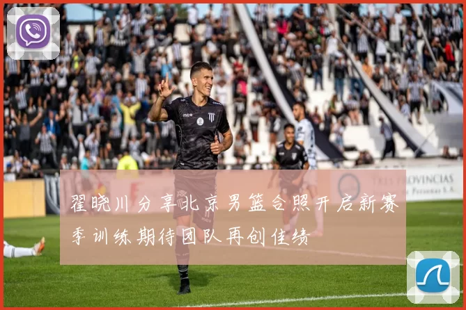 翟晓川分享北京男篮合照开启新赛季训练期待团队再创佳绩