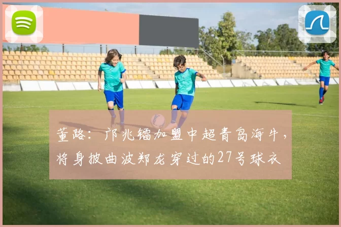 董路：邝兆镭加盟中超青岛海牛，将身披曲波郑龙穿过的27号球衣