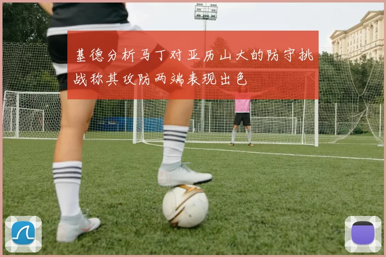 基德分析马丁对亚历山大的防守挑战称其攻防两端表现出色