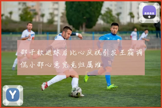 邵子钦进球后比心庆祝引发王霜调侃小邵心意究竟归属谁